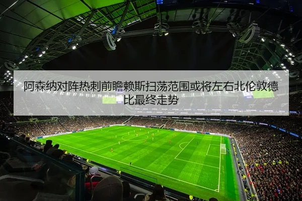阿森纳对阵热刺前瞻赖斯扫荡范围或将左右北伦敦德比最终走势