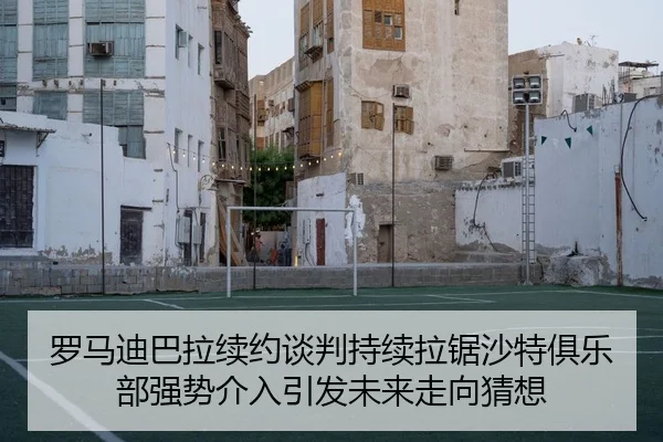 罗马迪巴拉续约谈判持续拉锯沙特俱乐部强势介入引发未来走向猜想
