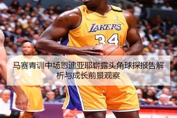 马赛青训中场恩迪亚耶崭露头角球探报告解析与成长前景观察
