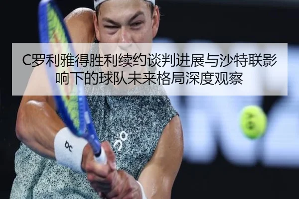 C罗利雅得胜利续约谈判进展与沙特联影响下的球队未来格局深度观察