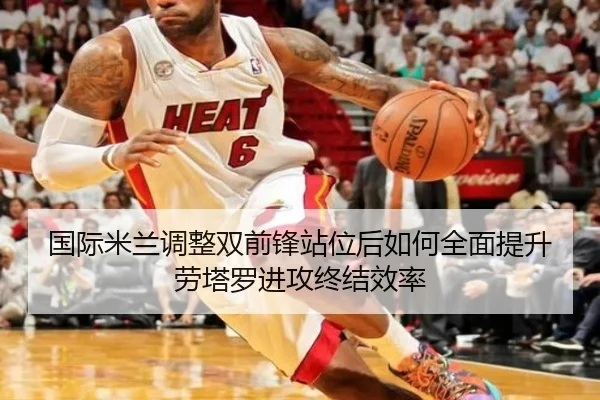 国际米兰调整双前锋站位后如何全面提升劳塔罗进攻终结效率